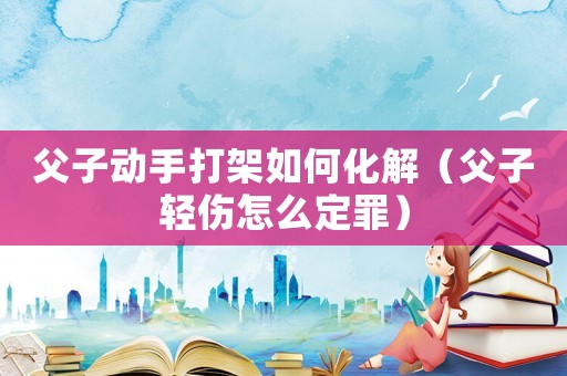 父子動手打架如何化解（父子輕傷怎么定罪）