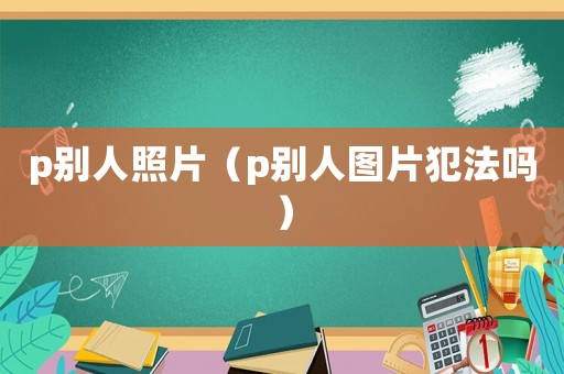 p別人照片（p別人圖片犯法嗎）