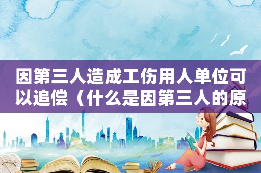 因第三人造成工傷用人單位可以追償（什么是因第三人的原因造成工傷）