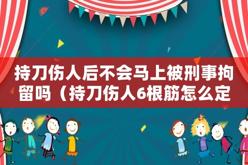 持刀傷人后不會(huì)馬上被刑事拘留嗎（持刀傷人6根筋怎么定罪）
