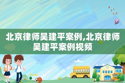 北京律師吳建平案例,北京律師吳建平案例視頻