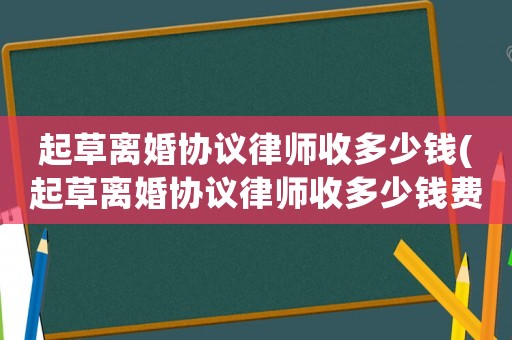 起草離婚協(xié)議律師收多少錢(起草離婚協(xié)議律師收多少錢費(fèi)用)