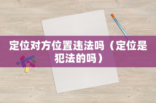 定位對(duì)方位置違法嗎（定位是犯法的嗎）