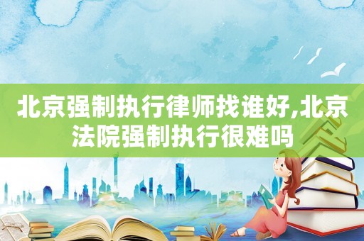 北京強制執行律師找誰好,北京法院強制執行很難嗎
