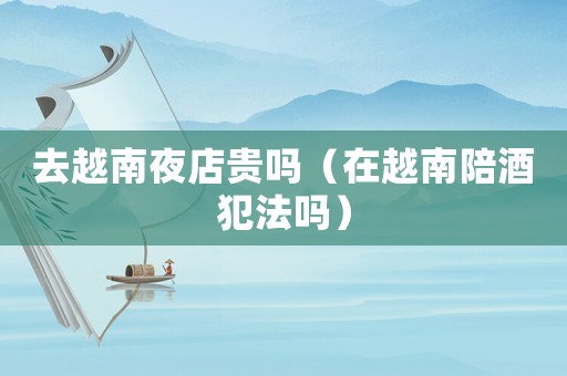 去越南夜店貴嗎（在越南陪酒犯法嗎）