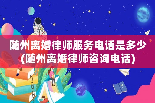 隨州離婚律師服務電話是多少(隨州離婚律師咨詢電話)