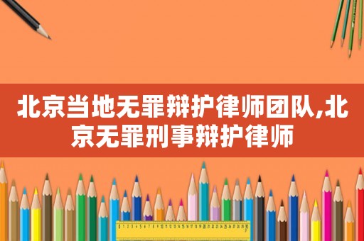 北京當地無罪辯護律師團隊,北京無罪刑事辯護律師