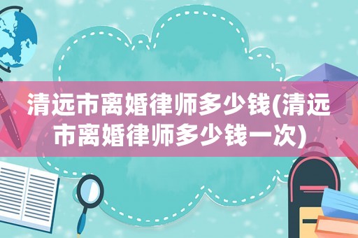 清遠(yuǎn)市離婚律師多少錢(清遠(yuǎn)市離婚律師多少錢一次)