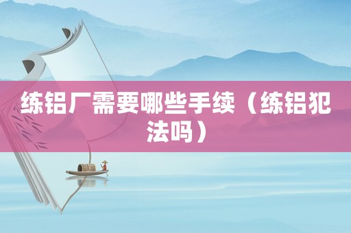練鋁廠需要哪些手續（練鋁犯法嗎）