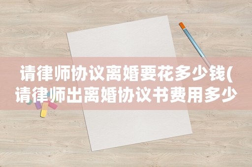 請律師協議離婚要花多少錢(請律師出離婚協議書費用多少)