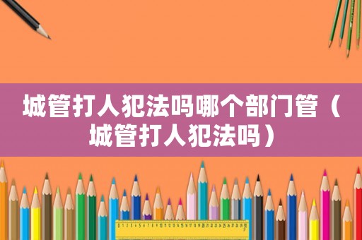 城管打人犯法嗎哪個部門管（城管打人犯法嗎）
