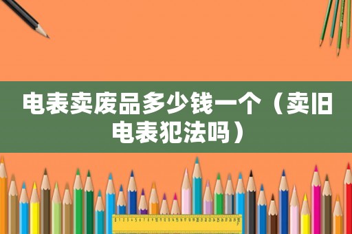 電表賣廢品多少錢一個（賣舊電表犯法嗎）