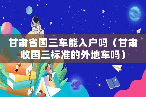甘肅省國三車能入戶嗎（甘肅收國三標準的外地車嗎）