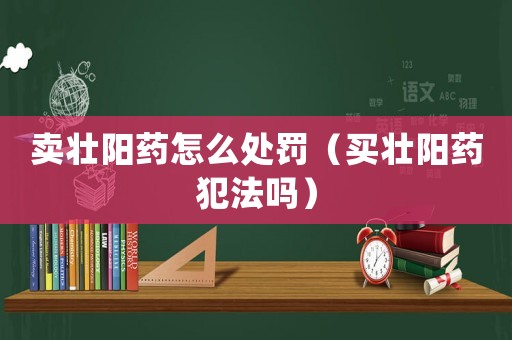 賣壯陽藥怎么處罰（買壯陽藥犯法嗎）
