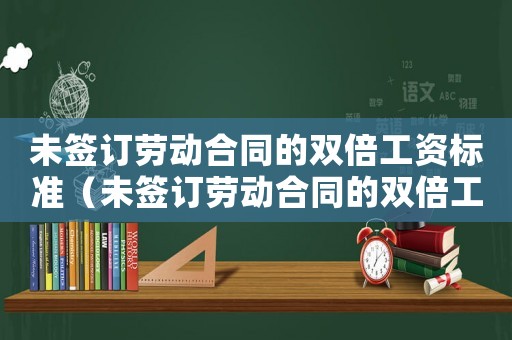 未簽訂勞動合同的雙倍工資標準（未簽訂勞動合同的雙倍工資標準）