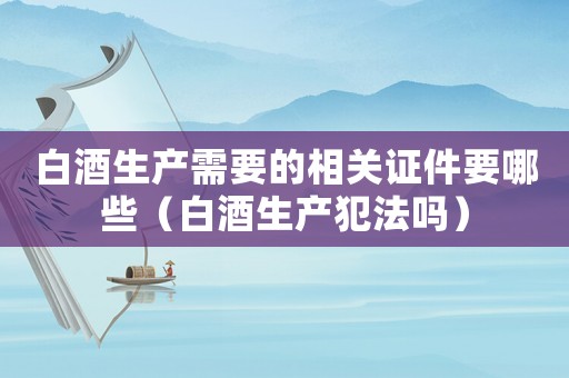 白酒生產(chǎn)需要的相關(guān)證件要哪些（白酒生產(chǎn)犯法嗎）