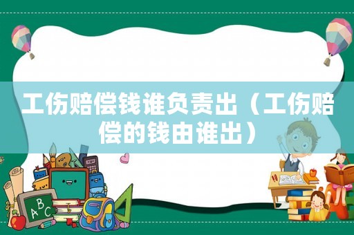 工傷賠償錢誰負責出（工傷賠償的錢由誰出）