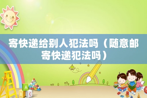 寄快遞給別人犯法嗎（隨意郵寄快遞犯法嗎）