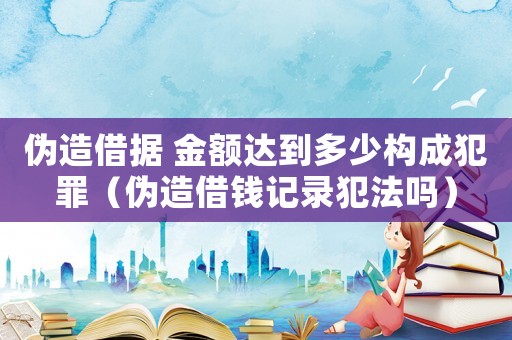 偽造借據 金額達到多少構成犯罪（偽造借錢記錄犯法嗎）
