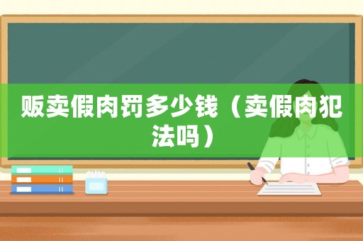 販賣(mài)假肉罰多少錢(qián)（賣(mài)假肉犯法嗎）