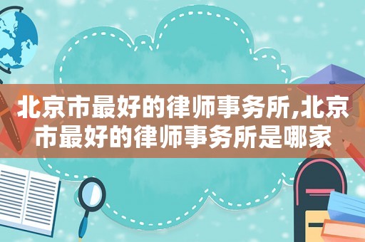 北京市最好的律師事務所,北京市最好的律師事務所是哪家