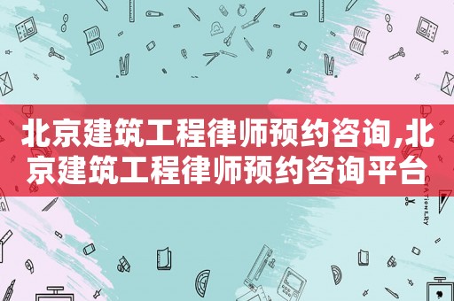 北京建筑工程律師預(yù)約咨詢,北京建筑工程律師預(yù)約咨詢平臺