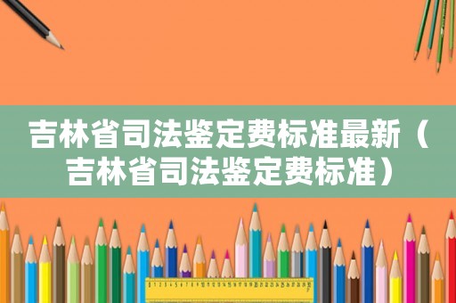 吉林省司法鑒定費標準最新（吉林省司法鑒定費標準）