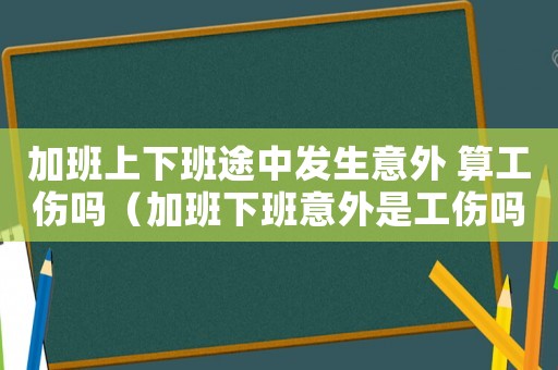 加班上下班途中發生意外 算工傷嗎（加班下班意外是工傷嗎）