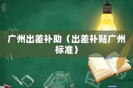 廣州出差補(bǔ)助（出差補(bǔ)貼廣州標(biāo)準(zhǔn)）