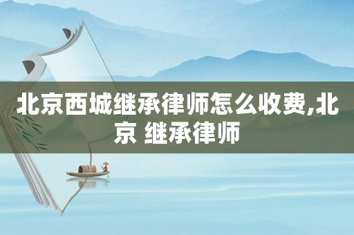 北京西城繼承律師怎么收費(fèi),北京 繼承律師