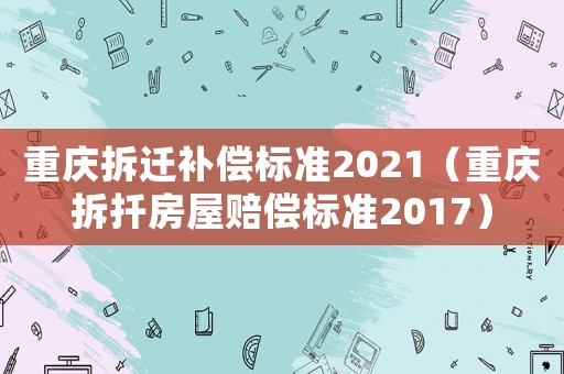 重慶拆遷補償標準2021（重慶拆扦房屋賠償標準2017）