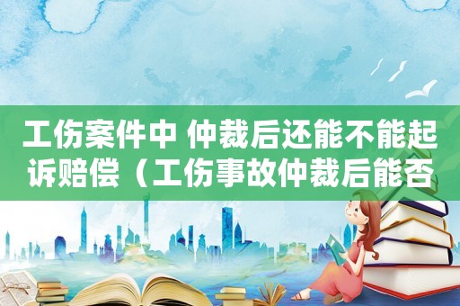 工傷案件中 仲裁后還能不能起訴賠償（工傷事故仲裁后能否提起訴訟）