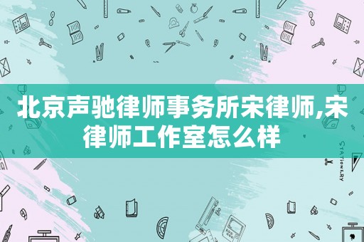 北京聲馳律師事務(wù)所宋律師,宋律師工作室怎么樣