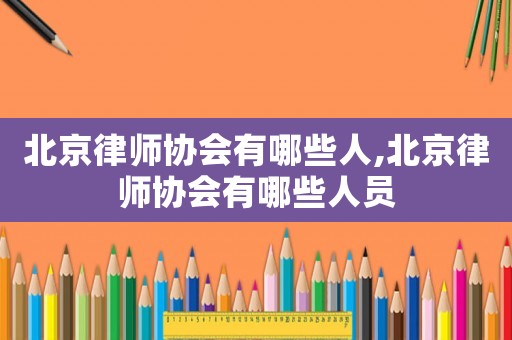 北京律師協會有哪些人,北京律師協會有哪些人員