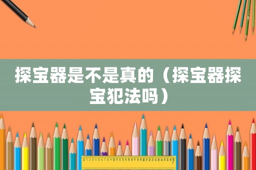 探寶器是不是真的（探寶器探寶犯法嗎）