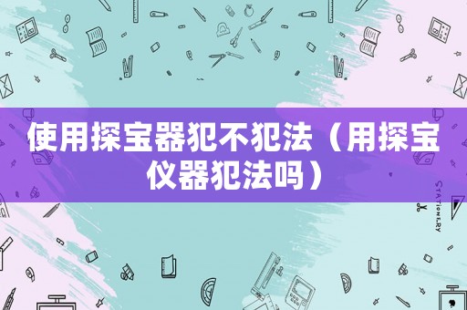 使用探寶器犯不犯法（用探寶儀器犯法嗎）