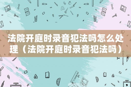 法院開庭時錄音犯法嗎怎么處理（法院開庭時錄音犯法嗎）