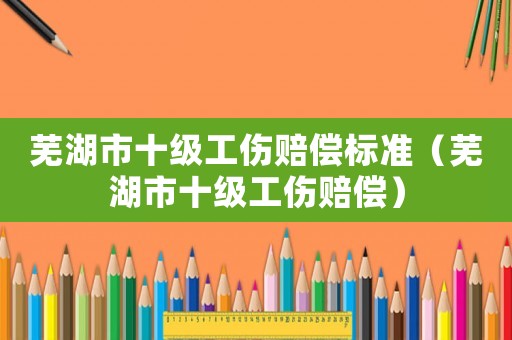 蕪湖市十級工傷賠償標準（蕪湖市十級工傷賠償）