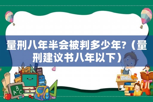 量刑八年半會被判多少年?（量刑建議書八年以下）
