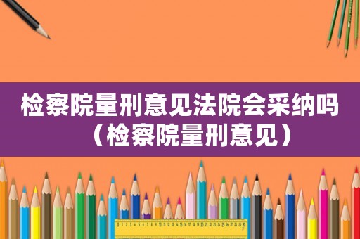 檢察院量刑意見法院會采納嗎（檢察院量刑意見）