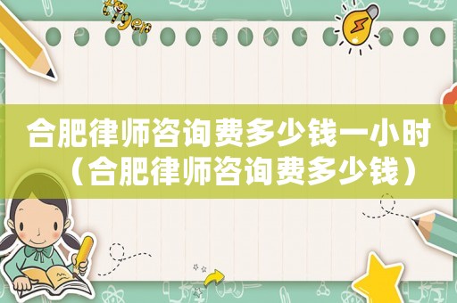 合肥律師咨詢費多少錢一小時（合肥律師咨詢費多少錢）