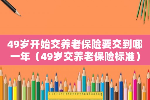 49歲開始交養老保險要交到哪一年（49歲交養老保險標準）