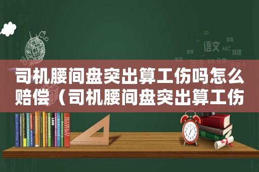 司機腰間盤突出算工傷嗎怎么賠償（司機腰間盤突出算工傷嗎）