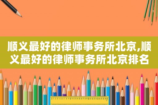 順義最好的律師事務(wù)所北京,順義最好的律師事務(wù)所北京排名