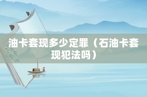 油卡套現多少定罪（石油卡套現犯法嗎）