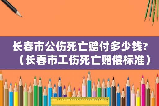 長春市公傷死亡賠付多少錢?（長春市工傷死亡賠償標準）