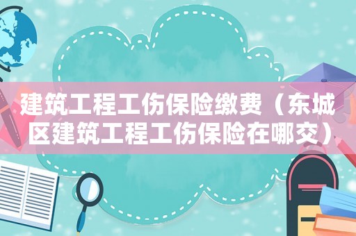 建筑工程工傷保險繳費（東城區建筑工程工傷保險在哪交）