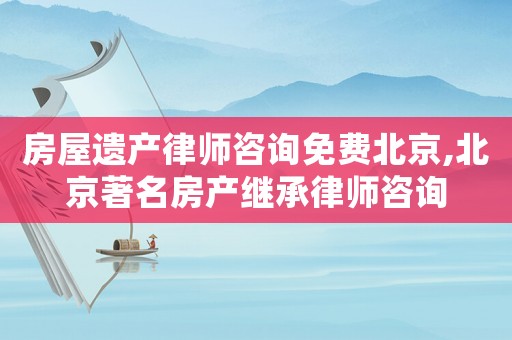 房屋遺產律師咨詢免費北京,北京著名房產繼承律師咨詢