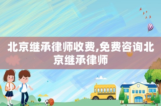 北京繼承律師收費,免費咨詢北京繼承律師