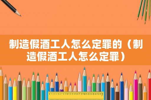 制造假酒工人怎么定罪的（制造假酒工人怎么定罪）